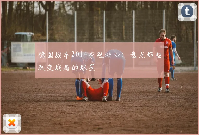 德国战车2014夺冠核心：盘点那些改变战局的球星