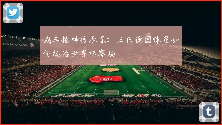 战车精神传承录:三代德国球星如何统治世界杯赛场