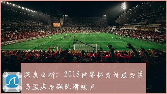 深度分析:2018世界杯为何成为黑马温床与强队滑铁卢
