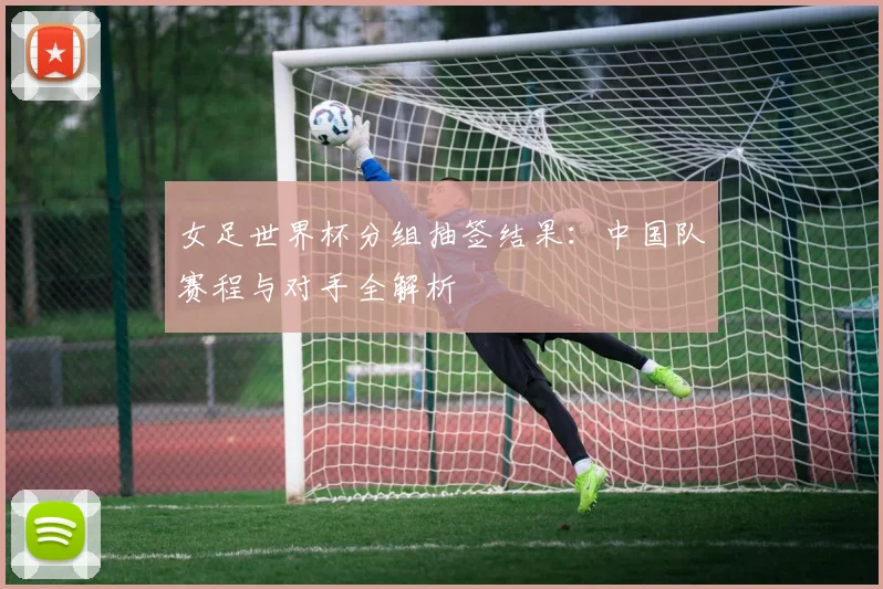 女足世界杯分组抽签结果：中国队赛程与对手全解析
