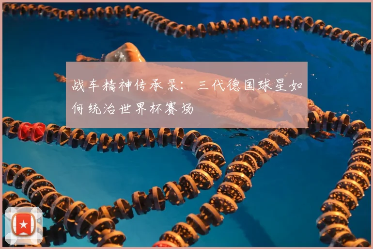 战车精神传承录:三代德国球星如何统治世界杯赛场