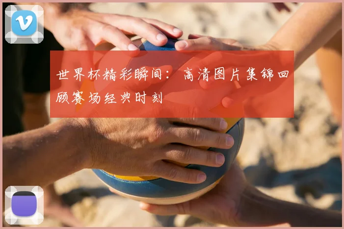 世界杯精彩瞬间:高清图片集锦回顾赛场经典时刻