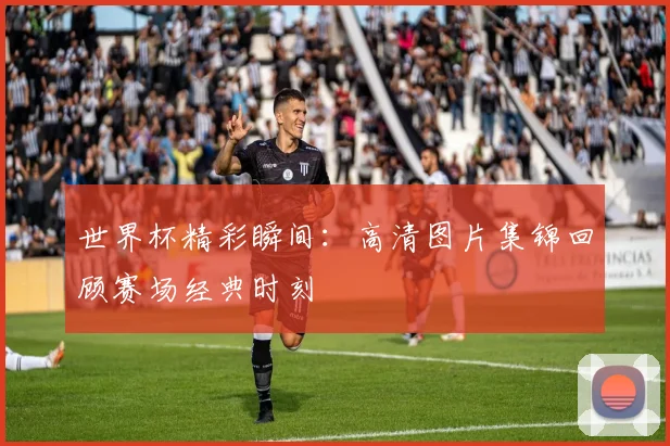 世界杯精彩瞬间:高清图片集锦回顾赛场经典时刻