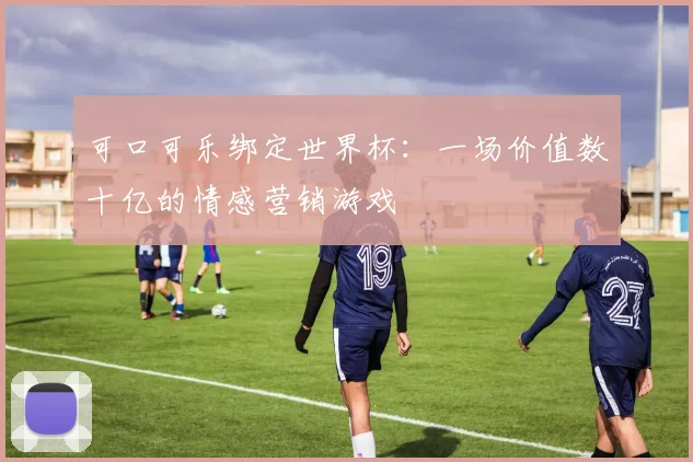 可口可乐绑定世界杯：一场价值数十亿的情感营销游戏