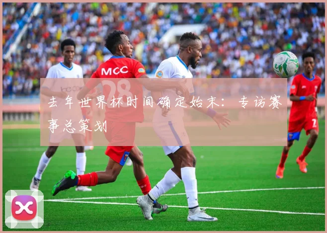 去年世界杯时间确定始末：专访赛事总策划