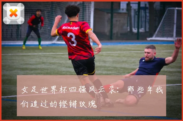 女足世界杯四强风云录：那些年我们追过的铿锵玫瑰
