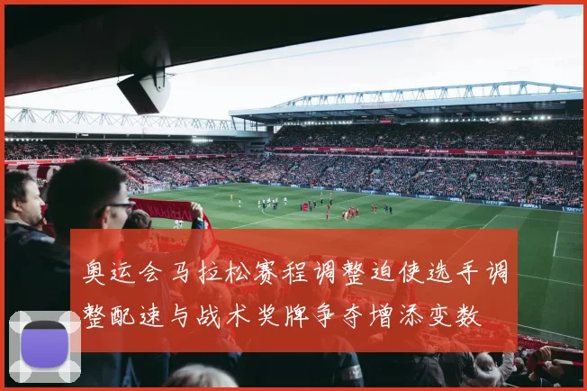 奥运会马拉松赛程调整迫使选手调整配速与战术奖牌争夺增添变数